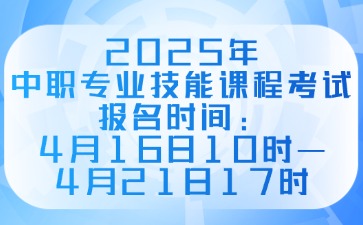 2025年中职专业技能课程考试报名时间：4月16日10时—4月21日17时